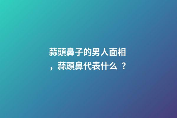 蒜頭鼻子的男人面相，蒜頭鼻代表什么？